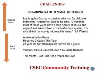CSEC Community Training
CHALLENGES
BREAKING MYTH of NIMBY WITH MEDIA
Los Angeles County is considered a hub for child sex
trafficking,” Antonovich said at the time. “Given that
most of these youth have a long history of abuse and
neglect and are involved in the foster care system, it is
critical that the county address this issue.” LA Weekly
Antelope Valley Press
Reported 2 Cases This Year
21 year old Girl Held against her will for 7 years
Young Girl Held Battered- Ave K by Gang Bangers
This Month –Girl Held For & Years on News
National
Issue
Local
Issue
 