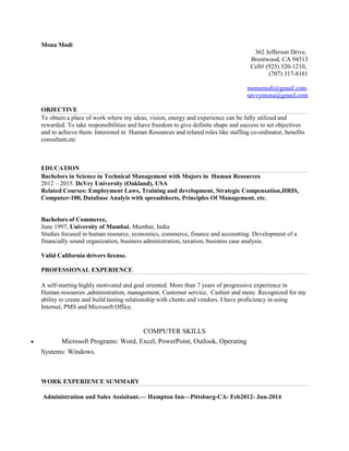 Mona Modi
362 Jefferson Drive,
Brentwood, CA 94513
Cell# (925) 320-1210,
(707) 317-8161
monamodi@gmail.com.
savvymona@gmail.com
OBJECTIVE
To obtain a place of work where my ideas, vision, energy and experience can be fully utilized and
rewarded. To take responsibilities and have freedom to give definite shape and success to set objectives
and to achieve them. Interested in Human Resources and related roles like staffing co-ordinator, benefits
consultant,etc
EDUCATION
Bachelors in Science in Technical Management with Majors in Human Resources
2012 – 2015. DeVry University (Oakland), USA
Related Courses: Employment Laws, Training and development, Strategic Compensation,HRIS,
Computer-100, Database Analyis with spreadsheets, Principles Of Management, etc.
Bachelors of Commerce,
June 1997, University of Mumbai, Mumbai, India
Studies focused in human resource, economics, commerce, finance and accounting. Development of a
financially sound organization, business administration, taxation, business case analysis.
Valid California drivers license.
PROFESSIONAL EXPERIENCE
A self-starting highly motivated and goal oriented. More than 7 years of progressive experience in
Human resources ,administration, management, Customer service, Cashier and more. Recognized for my
ability to create and build lasting relationship with clients and vendors. I have proficiency in using
Internet, PMS and Microsoft Office.
COMPUTER SKILLS
• Microsoft Programs: Word, Excel, PowerPoint, Outlook, Operating
Systems: Windows.
WORK EXPERIENCE SUMMARY
Administration and Sales Assisitant.— Hampton Inn—Pittsburg-CA- Feb2012- Jun-2014
 