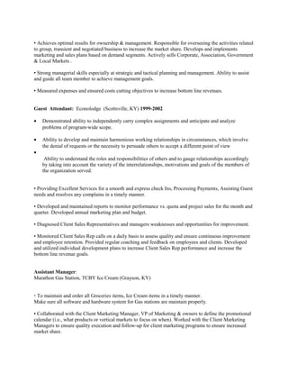 • Achieves optimal results for ownership & management. Responsible for overseeing the activities related
to group, transient and negotiated business to increase the market share. Develops and implements
marketing and sales plans based on demand segments. Actively sells Corporate, Association, Government
& Local Markets .
• Strong managerial skills especially at strategic and tactical planning and management. Ability to assist
and guide all team member to achieve management goals.
• Measured expenses and ensured costs cutting objectives to increase bottom line revenues.
Guest Attendant: Econolodge (Scottsville, KY) 1999-2002
• Demonstrated ability to independently carry complex assignments and anticipate and analyze
problems of program-wide scope.
• Ability to develop and maintain harmonious working relationships in circumstances, which involve
the denial of requests or the necessity to persuade others to accept a different point of view
•
Ability to understand the roles and responsibilities of others and to gauge relationships accordingly
by taking into account the variety of the interrelationships, motivations and goals of the members of
the organization served.
• Providing Excellent Services for a smooth and express check Ins, Processing Payments, Assisting Guest
needs and resolves any complains in a timely manner.
• Developed and maintained reports to monitor performance vs. quota and project sales for the month and
quarter. Developed annual marketing plan and budget.
• Diagnosed Client Sales Representatives and managers weaknesses and opportunities for improvement.
• Monitored Client Sales Rep calls on a daily basis to assess quality and ensure continuous improvement
and employee retention. Provided regular coaching and feedback on employees and clients. Developed
and utilized individual development plans to increase Client Sales Rep performance and increase the
bottom line revenue goals.
Assistant Manager:
Marathon Gas Station, TCBY Ice Cream (Grayson, KY)
• To maintain and order all Groceries items, Ice Cream items in a timely manner.
Make sure all software and hardware system for Gas stations are maintain properly.
• Collaborated with the Client Marketing Manager, VP of Marketing & owners to define the promotional
calendar (i.e., what products or vertical markets to focus on when). Worked with the Client Marketing
Managers to ensure quality execution and follow-up for client marketing programs to ensure increased
market share.
 