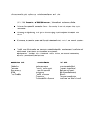 • Entrepreneurial spirit, high energy, enthusiasm and strong work ethic.
1997- 1998 Counselor: APTECH Computers (Dahanu Road, Maharashtra, India)
• Acting as the responsible contact for clients – determining their needs and providing expert
consultation.
• Becoming an expert in my niche space, and developing ways to improve and expand their
service.
• Serve as the receptionist; answer and direct telephone calls take, retrieve and transmit messages.
• Provide general information and assistance, respond to inquiries with judgment, knowledge and
interpretation of procedures and regulations are necessary..
Typing skills 45 words per min. friendly and Positive attitude. Advanced skills including
advanced communication and software.
Operational skills Professional skills Soft skills
MS Office Business acumen Assertive and ethical
Windows Objective goal oriented Trustworthy and loyal
Internet savvy Leadership potential Patience and Integrity
PMS Negotiation Flexible and adaptable
Task Tracking Capable influencer Humility
Team player Strong communication
Training and development Analytical and detail oriented
 
