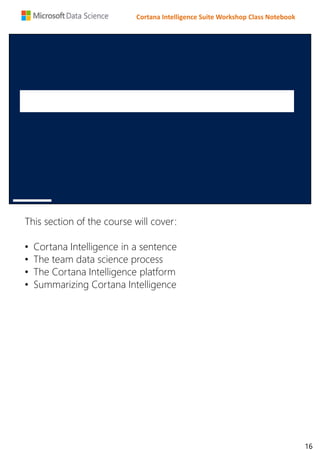 Cortana Intelligence Suite Workshop Class Notebook
This section of the course will cover:
• Cortana Intelligence in a sentence
• The team data science process
• The Cortana Intelligence platform
• Summarizing Cortana Intelligence
16
 