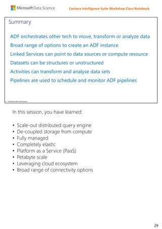 Cortana Intelligence Suite Workshop Class Notebook
 Classified as Microsoft General
ADF orchestrates other tech to move, transform or analyze data
Broad range of options to create an ADF instance
Linked Services can point to data sources or compute resource
Datasets can be structures or unstructured
Activities can transform and analyse data sets
Pipelines are used to schedule and monitor ADF pipelines
Summary
In this session, you have learned:
• Scale-out distributed query engine
• De-coupled storage from compute
• Fully managed
• Completely elastic
• Platform as a Service (PaaS)
• Petabyte scale
• Leveraging cloud ecosystem
• Broad range of connectivity options
29
 