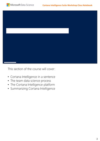 Cortana Intelligence Suite Workshop Class Notebook
This section of the course will cover:
• Cortana Intelligence in a sentence
• The team data science process
• The Cortana Intelligence platform
• Summarizing Cortana Intelligence
3
 