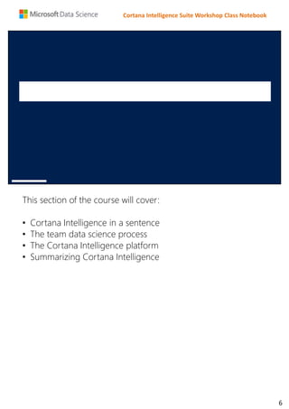 Cortana Intelligence Suite Workshop Class Notebook
This section of the course will cover:
• Cortana Intelligence in a sentence
• The team data science process
• The Cortana Intelligence platform
• Summarizing Cortana Intelligence
6
 