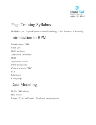 044 42 63 42 42
Pega Training Syllabus
BPM Overview, Project Implementation Methodology, Class Structures & Hierarchy
Introduction to BPM
Introduction to PRPC
Smart BPM
Build for change
Application Documents
DCO
Application express
PRPC frameworks
Class structure in PRPC
ECS
Inheritance
Class groups
Data Modeling
Define PRPC classes
Data branch
Property Types and Modes – Single and page properties
 