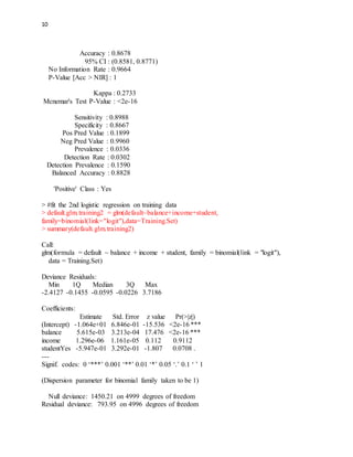10
Accuracy : 0.8678
95% CI : (0.8581, 0.8771)
No Information Rate : 0.9664
P-Value [Acc > NIR] : 1
Kappa : 0.2733
Mcnemar's Test P-Value : <2e-16
Sensitivity : 0.8988
Specificity : 0.8667
Pos Pred Value : 0.1899
Neg Pred Value : 0.9960
Prevalence : 0.0336
Detection Rate : 0.0302
Detection Prevalence : 0.1590
Balanced Accuracy : 0.8828
'Positive' Class : Yes
> #fit the 2nd logistic regression on training data
> default.glm.training2 = glm(default~balance+income+student,
family=binomial(link="logit"),data=Training.Set)
> summary(default.glm.training2)
Call:
glm(formula = default ~ balance + income + student, family = binomial(link = "logit"),
data = Training.Set)
Deviance Residuals:
Min 1Q Median 3Q Max
-2.4127 -0.1455 -0.0595 -0.0226 3.7186
Coefficients:
Estimate Std. Error z value Pr(>|z|)
(Intercept) -1.064e+01 6.846e-01 -15.536 <2e-16 ***
balance 5.615e-03 3.213e-04 17.476 <2e-16 ***
income 1.296e-06 1.161e-05 0.112 0.9112
studentYes -5.947e-01 3.292e-01 -1.807 0.0708 .
---
Signif. codes: 0 ‘***’ 0.001 ‘**’ 0.01 ‘*’ 0.05 ‘.’ 0.1 ‘ ’ 1
(Dispersion parameter for binomial family taken to be 1)
Null deviance: 1450.21 on 4999 degrees of freedom
Residual deviance: 793.95 on 4996 degrees of freedom
 