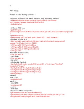 11
AIC: 801.95
Number of Fisher Scoring iterations: 8
> #predicts probabilities for holdout set values using the training set model
> HoldOut.Set$predict.default.glm.hold2=predict(default.glm.training2,
type="response",newdata=data.frame(HoldOut.Set))
> fix(HoldOut.Set)
> # Plot the ROC curve
> perf.AUC.glm2 =
performance(prediction(HoldOut.Set$predict.default.glm.hold2,HoldOut.Set$default),"tpr","fpr"
)
> par(mfrow=c(1,1))
> plot(perf.AUC.glm2,col="blue",lwd=3,main="ROC Curve 2nd model")
> #Estimate of AUC ROC
> ROC.glm.hold2=roc(HoldOut.Set$default,HoldOut.Set$predict.default.glm.hold2
,percent=FALSE,plot=FALSE,ci=TRUE)
> AUC.glm.hold2=ROC.glm.hold2$auc
> AUC.glm.hold2.lb=ROC.glm.hold2$ci[1]
> AUC.glm.hold2.ub=ROC.glm.hold2$ci[3]
> AUC.glm.hold2
Area under the curve: 0.9503
> AUC.glm.hold2.lb
[1] 0.9369902
> AUC.glm.hold2.ub
[1] 0.9635711
> #Probability Threshold
> thresh.glm.hold2.youden=coords(ROC.glm.hold2, x="best", input="threshold",
best.method="youden")
> thresh.glm.hold2=thresh.glm.hold2.youden[1]
> specif.glm.hold2=thresh.glm.hold2.youden[2]
> sensit.glm.hold2=thresh.glm.hold2.youden[3]
> thresh.glm.hold2
threshold
0.03197311
> specif.glm.hold2
specificity
0.8609272
> sensit.glm.hold2
sensitivity
0.9047619
> #Confusion Matrix and Statistics
> glm.pred.hold2=rep("No",nrow(HoldOut.Set))
> glm.pred.hold2[HoldOut.Set$predict.default.glm.hold2>thresh.glm.hold2]="Yes"
> xtab.glm.hold2=table(glm.pred.hold2,HoldOut.Set$default)
 