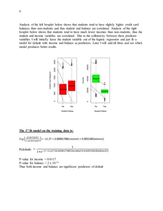 3
Analysis of the left boxplot below shows that students tend to have slightly higher credit card
balances than non-students and thus student and balance are correlated. Analysis of the right
boxplot below shows that students tend to have much lower incomes than non-students; thus the
student and income variables are correlated. Due to the collinearity between these predictor
variables I will initially leave the student variable out of the logistic regression and just fit a
model for default with income and balance as predictors. Later I will add all three and see which
model produces better results.
The 1st fit model on the training data is:
𝑙𝑜𝑔(
𝑝( 𝑑𝑒𝑓𝑎𝑢𝑙𝑡)
1−𝑝( 𝑑𝑒𝑓𝑎𝑢𝑙𝑡)
) = -11.27 + 0.00001788(income) + 0.005538(balance)
P(default) =
1
1+𝑒−(−11.27+0.00001788( 𝑖𝑛𝑐𝑜𝑚𝑒)+0.005538(𝑏𝑎𝑙𝑎𝑛𝑐𝑒))
P-value for income = 0.0117
P-value for balance < 2 x 10-16
Thus both income and balance are significant predictors of default
No Yes
05001000150020002500
Student Status
CreditCardBalance
No Yes
0200004000060000
Student Status
Income
 