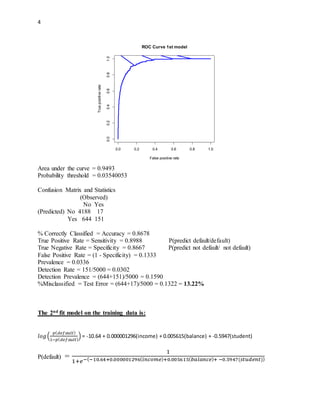 4
Area under the curve = 0.9493
Probability threshold = 0.03540053
Confusion Matrix and Statistics
(Observed)
No Yes
(Predicted) No 4188 17
Yes 644 151
% Correctly Classified = Accuracy = 0.8678
True Positive Rate = Sensitivity = 0.8988 P(predict default/default)
True Negative Rate = Specificity = 0.8667 P(predict not default/ not default)
False Positive Rate = (1 - Specificity) = 0.1333
Prevalence = 0.0336
Detection Rate = 151/5000 = 0.0302
Detection Prevalence = (644+151)/5000 = 0.1590
%Misclassified = Test Error = (644+17)/5000 = 0.1322 = 13.22%
The 2nd fit model on the training data is:
𝑙𝑜𝑔(
𝑝( 𝑑𝑒𝑓𝑎𝑢𝑙𝑡)
1−𝑝( 𝑑𝑒𝑓𝑎𝑢𝑙𝑡)
) = -10.64 + 0.000001296(income) + 0.005615(balance) + -0.5947(student)
P(default) =
1
1+𝑒−(−10.64+0.000001296( 𝑖𝑛𝑐𝑜𝑚𝑒)+0.005615( 𝑏𝑎𝑙𝑎𝑛𝑐𝑒)+ −0.5947(𝑠𝑡𝑢𝑑𝑒𝑛𝑡))
ROC Curve 1st model
False positive rate
Truepositiverate
0.0 0.2 0.4 0.6 0.8 1.0
0.00.20.40.60.81.0
 