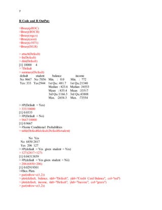 7
R Code and R OutPut:
>library(pROC)
>library(ROCR)
>library(mgcv)
>library(caret)
>library(e1071)
>library(ISLR)
> attach(Default)
> fix(Default)
> dim(Default)
[1] 10000 4
> ?Default
> summary(Default)
default student balance income
No :9667 No :7056 Min. : 0.0 Min. : 772
Yes: 333 Yes:2944 1st Qu.: 481.7 1st Qu.:21340
Median : 823.6 Median :34553
Mean : 835.4 Mean :33517
3rd Qu.:1166.3 3rd Qu.:43808
Max. :2654.3 Max. :73554
> #P(Default = Yes)
> 333/10000
[1] 0.0333
> #P(Default = No)
> 9667/10000
[1] 0.9667
> #Some Conditional Probabilities
> table(Default$default,Default$student)
No Yes
No 6850 2817
Yes 206 127
> #P(default = Yes given student = Yes)
> 127/(2817+127)
[1] 0.04313859
> #P(default = Yes given student = No)
> 206/(6850+206)
[1] 0.02919501
>#Box Plots
> par(mfrow=c(1,2))
> plot(default, balance, xlab="Default", ylab="Credit Card Balance", col="red")
> plot(default, income, xlab="Default", ylab="Income", col="green")
> par(mfrow=c(1,2))
 