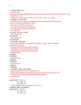 9
> # Plot the ROC curve
> perf.AUC.glm =
performance(prediction(HoldOut.Set$predict.default.glm.hold,HoldOut.Set$default),"tpr","fpr")
> par(mfrow=c(1,1))
> plot(perf.AUC.glm,col="blue",lwd=3,main="ROC Curve 1st model")
> # Estimate of AUC ROC
> ROC.glm.hold=roc(HoldOut.Set$default,HoldOut.Set$predict.default.glm.hold
,percent=FALSE,plot=FALSE,ci=TRUE)
> AUC.glm.hold=ROC.glm.hold$auc
> AUC.glm.hold.lb=ROC.glm.hold$ci[1]
> AUC.glm.hold.ub=ROC.glm.hold$ci[3]
> AUC.glm.hold
Area under the curve: 0.9493
> AUC.glm.hold.lb
[1] 0.935706
> AUC.glm.hold.ub
[1] 0.9629286
> #Probability Threshold
> thresh.glm.hold.youden=coords(ROC.glm.hold, x="best", input="threshold",
best.method="youden")
> thresh.glm.hold=thresh.glm.hold.youden[1]
> specif.glm.hold=thresh.glm.hold.youden[2]
> sensit.glm.hold=thresh.glm.hold.youden[3]
> thresh.glm.hold
threshold
0.03540053
> specif.glm.hold
specificity
0.8667219
> sensit.glm.hold
sensitivity
0.8988095
> #Confusion Matrix and Statistics
> glm.pred.hold=rep("No",nrow(HoldOut.Set))
> glm.pred.hold[HoldOut.Set$predict.default.glm.hold>thresh.glm.hold]="Yes"
> xtab.glm.hold=table(glm.pred.hold,HoldOut.Set$default)
> xtab.glm.hold
glm.pred.hold No Yes
No 4188 17
Yes 644 151
> confusionMatrix(xtab.glm.hold,positive="Yes")
Confusion Matrix and Statistics
glm.pred.hold No Yes
No 4188 17
Yes 644 151
 