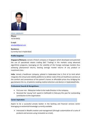 UDAY AMIRAPU
Phone:
76739 04450
E-mail:
amuday9@gmail.com
Residence:
Currently live in Hyderabad.
Profile Snapshot:
Singapore/Malaysia: Joined a fintech company in Singapore which developed and patented
the use of specialized robotic trading (BoT Trading) in the markets using advanced
algorithmic programs, leveraging on the volatility of the Foreign exchange markets thus
achieving phenomenal returns, beating average market returns of any product or
investment class.
India: Joined a healthcare company, piloted in Hyderabad that is first of its kind which
integrates the virtual and mobility platforms to deliver state of the art healthcare services at
the comfort and convenience of the patient’s homes at affordable prices thus bridging the
gap between the no. of patients needing medical attention and doctors in Hyderabad/India.
Professional Awards & Recognitions:
 First ever non - Malaysian Indian to be made Director in the company.
 Received the ‘young Turk’ award in CallHealth in February this year for outstanding
contribution to the organisation
Career Aspiration:
Aspire to be a successful private banker in the banking and financial services sector
leveraging on existential knowledge currently available.
 Interested in Wealth creation and management (through customization of a suite of
products and services using innovation as a tool),
 