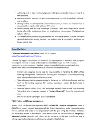  Achieving best in-class results, keeping investor preferences (of risk and reward) at
the forefront,
 Focus on investor satisfaction without compromising on ethical standards and one’s
moral values.
 Having worked on different kinds of investment classes, I possess the requisite skill to
understand how equity, debt, gold and ETFs work.
 Understanding and working knowledge of various types and categories of mutual
funds offered by institutions, their tax implications, commissions (if eligible) and
returns offered.
 An understanding of various types of risks and the use of options, futures and other
types of derivatives (equity, interest rate and currency & commodity) and their use
hedge against risk.
Career Highlights:
CallHealth Services Private Limited: (Mar 2015- Present)
https://www.callhealth.com/#!/home
I believe my biggest contribution to Call Health during my period of work was leveraging my
banking and financial contacts and interpersonal skills to bring in the first overseas
investment in to the company. Handled various responsibilities across verticals in the
organisation which include the following but not limited to the following:
 Primary role assigned to me was the responsibility of handling the CFO's office-
meeting management, calendar and ensuring that MIS reports and weekly meetings
were scheduled with various business heads.
 Was subsequently given opportunities to showcase my skills in the finance business
such as forecasting revenue for various businesses across 16 businesses in
CallHealth.
 Was the special contact (SPOC) for all change requests from finance to IT business.
Worked on the innovative concept of “Instant Financials” from the beginning till
end.
 Headed the team working on expansion abroad.
TQM: Project and Change Management:
Moved on to the Project Management (PMT) to lead the resource management team of
250 officers which included business analysts, finance executives, senior managers across
various verticals and CXO's of the organisation with the goal being- to develop a Mckenzie
like consulting model in healthcare. I was tasked with the responsibility of designing a
framework/model wherein vast talents across domains can be put to effective use in
solving organisational problems which were categorized as follows:
 