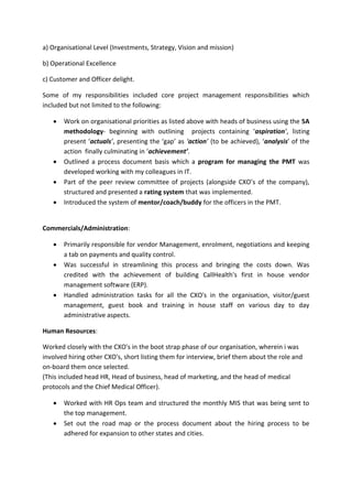a) Organisational Level (Investments, Strategy, Vision and mission)
b) Operational Excellence
c) Customer and Officer delight.
Some of my responsibilities included core project management responsibilities which
included but not limited to the following:
 Work on organisational priorities as listed above with heads of business using the 5A
methodology- beginning with outlining projects containing ‘aspiration’, listing
present ‘actuals’, presenting the ‘gap’ as ‘action’ (to be achieved), ‘analysis’ of the
action finally culminating in ‘achievement’.
 Outlined a process document basis which a program for managing the PMT was
developed working with my colleagues in IT.
 Part of the peer review committee of projects (alongside CXO’s of the company),
structured and presented a rating system that was implemented.
 Introduced the system of mentor/coach/buddy for the officers in the PMT.
Commercials/Administration:
 Primarily responsible for vendor Management, enrolment, negotiations and keeping
a tab on payments and quality control.
 Was successful in streamlining this process and bringing the costs down. Was
credited with the achievement of building CallHealth's first in house vendor
management software (ERP).
 Handled administration tasks for all the CXO's in the organisation, visitor/guest
management, guest book and training in house staff on various day to day
administrative aspects.
Human Resources:
Worked closely with the CXO's in the boot strap phase of our organisation, wherein i was
involved hiring other CXO's, short listing them for interview, brief them about the role and
on-board them once selected.
(This included head HR, Head of business, head of marketing, and the head of medical
protocols and the Chief Medical Officer).
 Worked with HR Ops team and structured the monthly MIS that was being sent to
the top management.
 Set out the road map or the process document about the hiring process to be
adhered for expansion to other states and cities.
 