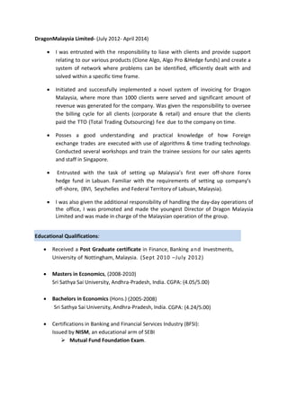 DragonMalaysia Limited- (July 2012- April 2014)
 I was entrusted with the responsibility to liase with clients and provide support
relating to our various products (Clone Algo, Algo Pro &Hedge funds) and create a
system of network where problems can be identified, efficiently dealt with and
solved within a specific time frame.
 Initiated and successfully implemented a novel system of invoicing for Dragon
Malaysia, where more than 1000 clients were served and significant amount of
revenue was generated for the company. Was given the responsibility to oversee
the billing cycle for all clients (corporate & retail) and ensure that the clients
paid the TTO (Total Trading Outsourcing) fee due to the company on time.
 Posses a good understanding and practical knowledge of how Foreign
exchange trades are executed with use of algorithms & time trading technology.
Conducted several workshops and train the trainee sessions for our sales agents
and staff in Singapore.
 Entrusted with the task of setting up Malaysia’s first ever off-shore Forex
hedge fund in Labuan. Familiar with the requirements of setting up company’s
off-shore, (BVI, Seychelles and Federal Territory of Labuan, Malaysia).
 I was also given the additional responsibility of handling the day-day operations of
the office, I was promoted and made the youngest Director of Dragon Malaysia
Limited and was made in charge of the Malaysian operation of the group.
Educational Qualifications:
 Received a Post Graduate certificate in Finance, Banking and Investments,
University of Nottingham, Malaysia. (Sept 2010 –July 2012)
 Masters in Economics, (2008-2010)
Sri Sathya Sai University, Andhra-Pradesh, India. CGPA: (4.05/5.00)
 Bachelors in Economics (Hons.) (2005-2008)
Sri Sathya Sai University, Andhra-Pradesh, India. CGPA: (4.24/5.00)
 Certifications in Banking and Financial Services Industry (BFSI):
Issued by NISM, an educational arm of SEBI
 Mutual Fund Foundation Exam.
 