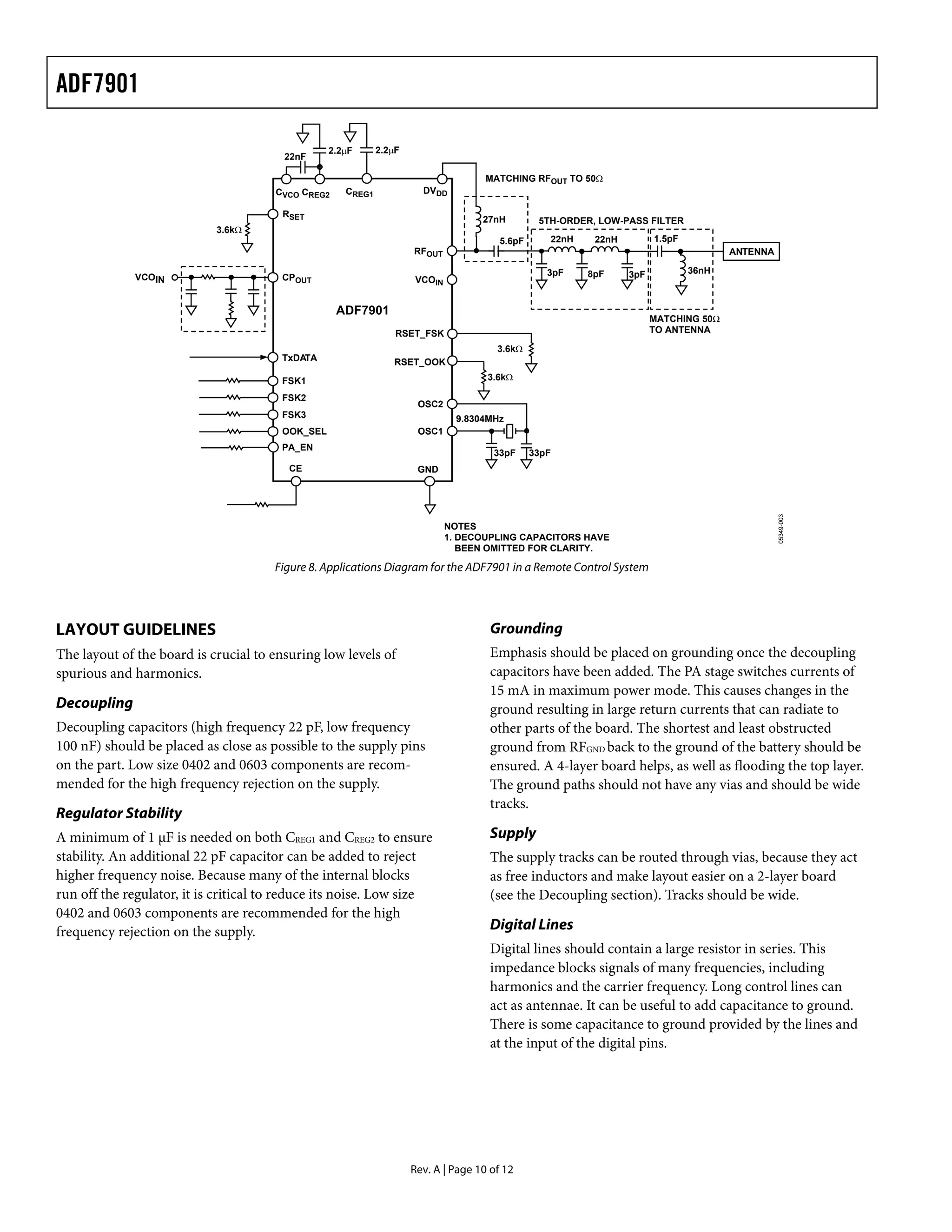 ADF7901

                                                  2.2μF      2.2μF
                                        22nF

                                                                                     MATCHING RFOUT TO 50Ω
                                       CVCO CREG2    CREG1             DVDD

                                        RSET
                                                                                    27nH         5TH-ORDER, LOW-PASS FILTER
                            3.6kΩ
                                                                                        5.6pF      22nH    22nH         1.5pF
                                                                     RFOUT                                                             ANTENNA

                                                                                                   3pF    8pF     3pF           36nH
              VCOIN                     CPOUT                        VCOIN


                                                    ADF7901
                                                                                                                        MATCHING 50Ω
                                                                 RSET_FSK                                               TO ANTENNA

                                                                                       3.6kΩ
                                        TxDATA                  RSET_OOK

                                        FSK1                                         3.6kΩ

                                        FSK2
                                                                      OSC2
                                        FSK3                                   9.8304MHz
                                        OOK_SEL                       OSC1
                                        PA_EN
                                                                                      33pF      33pF
                                         CE                           GND




                                                                                                                                                 05349-003
                                                                             NOTES
                                                                             1. DECOUPLING CAPACITORS HAVE
                                                                                BEEN OMITTED FOR CLARITY.

                                      Figure 8. Applications Diagram for the ADF7901 in a Remote Control System




LAYOUT GUIDELINES                                                                    Grounding
The layout of the board is crucial to ensuring low levels of                         Emphasis should be placed on grounding once the decoupling
spurious and harmonics.                                                              capacitors have been added. The PA stage switches currents of
                                                                                     15 mA in maximum power mode. This causes changes in the
Decoupling                                                                           ground resulting in large return currents that can radiate to
Decoupling capacitors (high frequency 22 pF, low frequency                           other parts of the board. The shortest and least obstructed
100 nF) should be placed as close as possible to the supply pins                     ground from RFGND back to the ground of the battery should be
on the part. Low size 0402 and 0603 components are recom-                            ensured. A 4-layer board helps, as well as flooding the top layer.
mended for the high frequency rejection on the supply.                               The ground paths should not have any vias and should be wide
                                                                                     tracks.
Regulator Stability
A minimum of 1 μF is needed on both CREG1 and CREG2 to ensure                        Supply
stability. An additional 22 pF capacitor can be added to reject                      The supply tracks can be routed through vias, because they act
higher frequency noise. Because many of the internal blocks                          as free inductors and make layout easier on a 2-layer board
run off the regulator, it is critical to reduce its noise. Low size                  (see the Decoupling section). Tracks should be wide.
0402 and 0603 components are recommended for the high
frequency rejection on the supply.                                                   Digital Lines
                                                                                     Digital lines should contain a large resistor in series. This
                                                                                     impedance blocks signals of many frequencies, including
                                                                                     harmonics and the carrier frequency. Long control lines can
                                                                                     act as antennae. It can be useful to add capacitance to ground.
                                                                                     There is some capacitance to ground provided by the lines and
                                                                                     at the input of the digital pins.




                                                                     Rev. A | Page 10 of 12
 