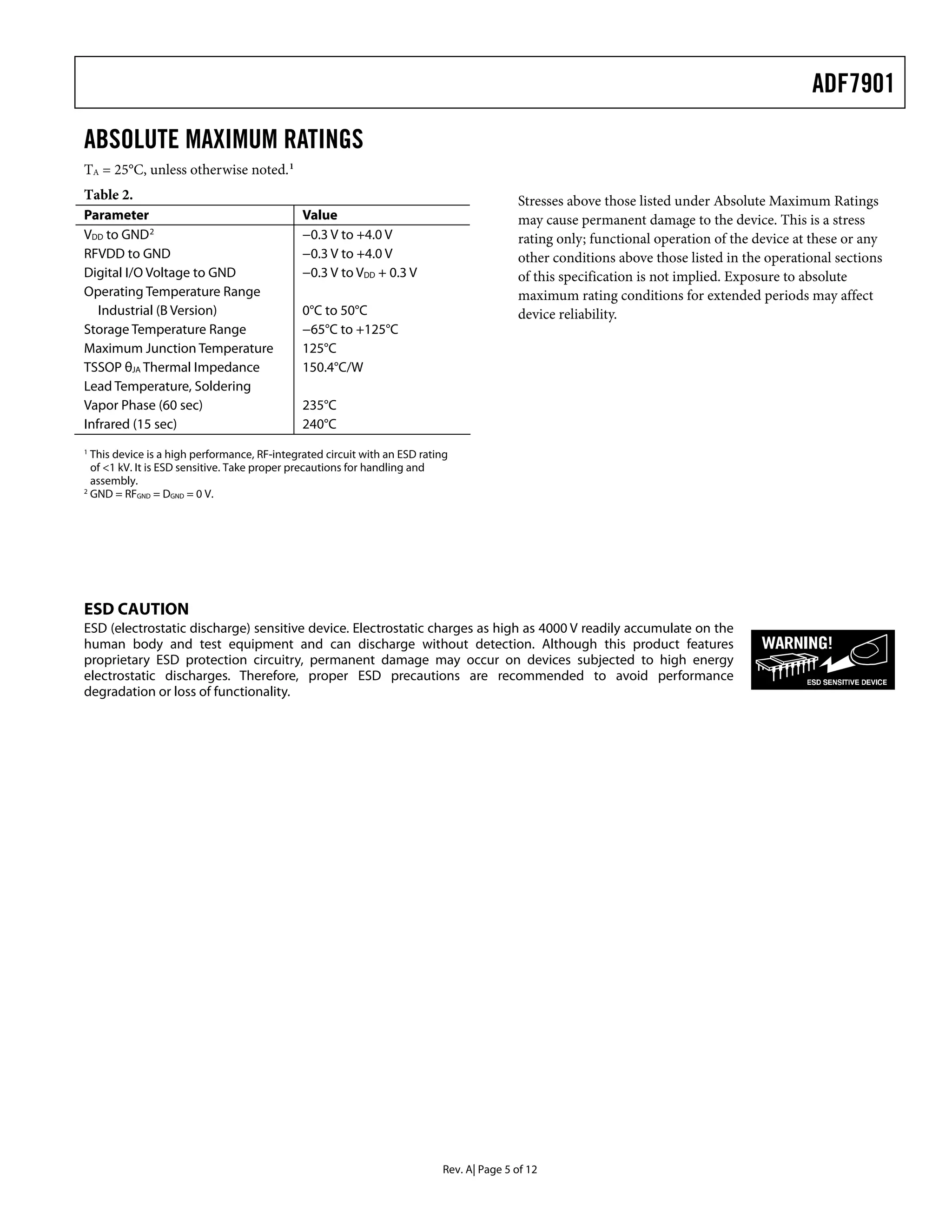 ADF7901

ABSOLUTE MAXIMUM RATINGS
TA = 25°C, unless otherwise noted. 1
Table 2.                                                                                  Stresses above those listed under Absolute Maximum Ratings
Parameter                                     Value                                       may cause permanent damage to the device. This is a stress
VDD to GND 2                                  −0.3 V to +4.0 V                            rating only; functional operation of the device at these or any
RFVDD to GND                                  −0.3 V to +4.0 V                            other conditions above those listed in the operational sections
Digital I/O Voltage to GND                    −0.3 V to VDD + 0.3 V                       of this specification is not implied. Exposure to absolute
Operating Temperature Range                                                               maximum rating conditions for extended periods may affect
   Industrial (B Version)                     0°C to 50°C                                 device reliability.
Storage Temperature Range                     −65°C to +125°C
Maximum Junction Temperature                  125°C
TSSOP θJA Thermal Impedance                   150.4°C/W
Lead Temperature, Soldering
Vapor Phase (60 sec)                          235°C
Infrared (15 sec)                             240°C
1
  This device is a high performance, RF-integrated circuit with an ESD rating
  of <1 kV. It is ESD sensitive. Take proper precautions for handling and
  assembly.
2
  GND = RFGND = DGND = 0 V.




ESD CAUTION
ESD (electrostatic discharge) sensitive device. Electrostatic charges as high as 4000 V readily accumulate on the
human body and test equipment and can discharge without detection. Although this product features
proprietary ESD protection circuitry, permanent damage may occur on devices subjected to high energy
electrostatic discharges. Therefore, proper ESD precautions are recommended to avoid performance
degradation or loss of functionality.




                                                                           Rev. A| Page 5 of 12
 