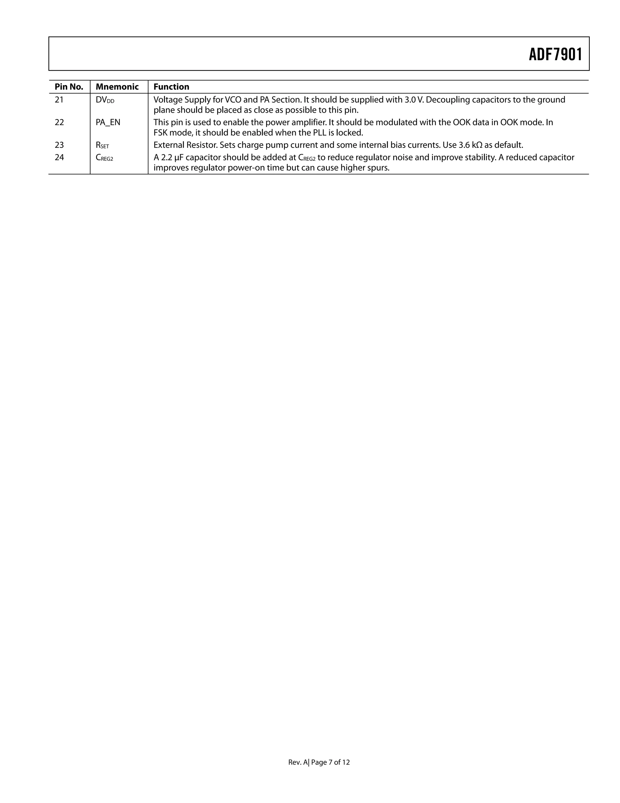 ADF7901
Pin No.   Mnemonic   Function
21        DVDD       Voltage Supply for VCO and PA Section. It should be supplied with 3.0 V. Decoupling capacitors to the ground
                     plane should be placed as close as possible to this pin.
22        PA_EN      This pin is used to enable the power amplifier. It should be modulated with the OOK data in OOK mode. In
                     FSK mode, it should be enabled when the PLL is locked.
23        RSET       External Resistor. Sets charge pump current and some internal bias currents. Use 3.6 kΩ as default.
24        CREG2      A 2.2 μF capacitor should be added at CREG2 to reduce regulator noise and improve stability. A reduced capacitor
                     improves regulator power-on time but can cause higher spurs.




                                                        Rev. A| Page 7 of 12
 