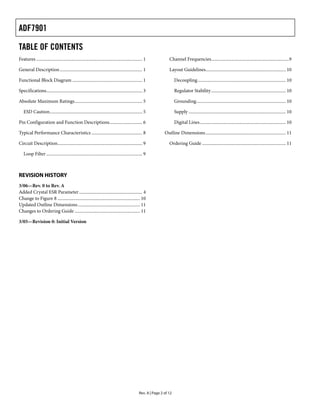 ADF7901

TABLE OF CONTENTS
Features .............................................................................................. 1             Channel Frequencies.....................................................................9

General Description ......................................................................... 1                       Layout Guidelines....................................................................... 10

Functional Block Diagram .............................................................. 1                                  Decoupling.............................................................................. 10

Specifications..................................................................................... 3                      Regulator Stability .................................................................. 10

Absolute Maximum Ratings............................................................ 5                                     Grounding............................................................................... 10

   ESD Caution.................................................................................. 5                         Supply ...................................................................................... 10

Pin Configuration and Function Descriptions............................. 6                                                 Digital Lines............................................................................ 10

Typical Performance Characteristics ............................................. 8                                Outline Dimensions ....................................................................... 11

Circuit Description........................................................................... 9                      Ordering Guide .......................................................................... 11

   Loop Filter ..................................................................................... 9



REVISION HISTORY
3/06—Rev. 0 to Rev. A
Added Crystal ESR Parameter ........................................................ 4
Change to Figure 8 ......................................................................... 10
Updated Outline Dimensions ....................................................... 11
Changes to Ordering Guide .......................................................... 11

3/05—Revision 0: Initial Version




                                                                                                   Rev. A | Page 2 of 12
 