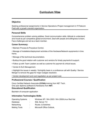 Curriculum Vitae
____________________________________________________
Objective
Seeking professional assignments in Service Operations /Project management in IT/Telecom
Field with a growth oriented organization.
Personal Skills
Comprehensive problem solving abilities; Good communication skills; Attitude to understand
and mould as per competitive global environment, Deal with people and willingness to learn,
Face challenges and act as a team member.
Career Summary:
• Maintain Process & Procedure Control.
• Manage of Installation/deployment activities of the Hardware/Network equipments in time
frame.
• Manage of the technical documentation.
• Buildup the good relation with customer and vendors for timely payments & support.
• Follow up with Team Leaders as well as customer for payment & critical issues.
• Vendor & SLA Management.
• Highlight the issues in weekly / fortnightly basis in a conference call with Quality / Service
Manger to remove the gaps for major outages resolution.
• Vendor development and cost negotiation as per project cost.
Professional Courses / Qualification
Cisco Certified Network Associate (CCNA)-training from NET Tech.
One year diploma (software & Hardware) from NIIT.
Educational Qualification
Bachelor of computer application
Information Technologies Skills
Operating Systems : Windows XP / Win 2003 / Win 2000/Linux Red Hat
Database : SQL Server 7.0
Networking : Router, & Switches
Mailing Tools : Microsoft Office Outlook,
 