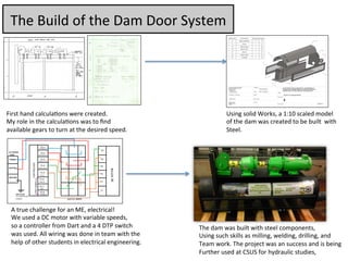The	
  Build	
  of	
  the	
  Dam	
  Door	
  System	
  
!
!
First	
  hand	
  calcula7ons	
  were	
  created.	
  	
  
My	
  role	
  in	
  the	
  calcula7ons	
  was	
  to	
  ﬁnd	
  	
  
available	
  gears	
  to	
  turn	
  at	
  the	
  desired	
  speed.	
  
Using	
  solid	
  Works,	
  a	
  1:10	
  scaled	
  model	
  	
  
of	
  the	
  dam	
  was	
  created	
  to	
  be	
  built	
  	
  with	
  
Steel.	
  
A	
  true	
  challenge	
  for	
  an	
  ME,	
  electrical!	
  
We	
  used	
  a	
  DC	
  motor	
  with	
  variable	
  speeds,	
  
so	
  a	
  controller	
  from	
  Dart	
  and	
  a	
  4	
  DTP	
  switch	
  	
  
was	
  used.	
  All	
  wiring	
  was	
  done	
  in	
  team	
  with	
  the	
  	
  
help	
  of	
  other	
  students	
  in	
  electrical	
  engineering.	
  
The	
  dam	
  was	
  built	
  with	
  steel	
  components,	
  
Using	
  such	
  skills	
  as	
  milling,	
  welding,	
  drilling,	
  and	
  
Team	
  work.	
  The	
  project	
  was	
  an	
  success	
  and	
  is	
  being	
  	
  
Further	
  used	
  at	
  CSUS	
  for	
  hydraulic	
  studies,	
  	
  
 