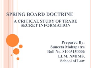 SPRING BOARD DOCTRINE
A CRITICAL STUDY OF TRADE
SECRET INFORMATION
Prepared By:
Suneeta Mohapatra
Roll No. 81003150006
LLM, NMIMS,
School of Law
 