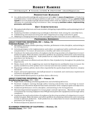 ROBERT RAMIREZ
13010 Banning ST.  Victorville, CA 92392  (760) 912-0384 robcarla99@gmail.com
PRODUCT I ON M ANAGE R
 As a dedicatedandknowledgeable professional with over 21 years of experience in Production
and Fabrication, I seekto bring my abilities to add value to your company. I bring a proven track
record of success producing high volume of work orders with the highest levels of accuracy and
efficiency in a manufacturing environment. Also, managing customer orders, implementing
processes, and records.
KE Y COM P E T E NCI E S
 Managing leadershipteam and team members, delegating responsibilities andmaximizing levels of
performance.
 Analyzing schedules and planning accordingly to distribute work among the assembly lines.
 Collaborating and communicating with other departments to align and achieve goals.
 Adapting to changing business needs and supporting other functions to meet objectives.
PROFESSIONAL EXPERIENCE
ASHLEY FURNITURE INDUSTRIES, INC — Colton, CA
Production Manager, 2003 – 2016
 Managing, including schedule planning, retention, performance review, discipline, andassisting in
the hiring process.
 Actively participate in the implementation and enforce occupational safety and health practices
and procedures. To ensure all associates a healthy safe work environment.
 Coordinate the work andactivities of employees by directing members of a department to meet
production goals. Make decisions and solves problems by analyzing information and evaluating
results to optimize production. Audit production on a daily basis to ensure standard operating
procedures are being met.
 Oversee andensure an efficient andcost effective flow of productivity throughout the production
departments.
 Works closely with the supporting raw material departments and Quality team to ensure the
quality and delivery of the product meet internal and external customer expectations.
 Regulating cushions, pillows, backs when requestedby the quality department based on company
standards.
 Coach and Lead supervisors and staff personnel in teamwork and continuous improvement
initiatives throughout the plant.
 Utilized AS400 based systems to perform duties effectively.
ASHLEY FURNITURE INDUSTRIES, INC — Pomona, CA
Manufacturing Supervisor, 2001 – 2003
 Supervision, including scheduling production and scheduling deliveries.
 Facilitate employee training through safety training and weekly team meetings to ensure
employees are educatedon departmental issues andaware of the company’s goals and objectives.
 Conducted performance review, discipline, and assisting in the hiring process
 Maintain departmental equipment to ensure proper and safe operations. Maintains a safe work
environment by ensuring employees wear PPE(personal protective equipment) and through safety
compliance.
 Coordinate the work andactivities of employees by directing members of a department to meet
production goals. Make decisions and solves problems by analyzing information and evaluating
results to optimize production. Audit production on a daily basis to ensure standard operating
procedures are being met.
 Performed Quarterly physical inventory.
KLAUSSNER FURNITURE OF CALIFORNIA — Mentone, CA
Assembly Floater, 1993 – 2001
 