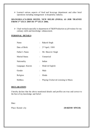  Learned various aspects of food and beverage department and other hotel
operations including management in hospitality industry.
SHANGRI-LA’S-EROS HOTEL NEW DELHI (INDIA) AS JOB TRAINEE
FROM 1ST JULY 2005 TO 5TH JULY 2006.
 I had worked especially in department of F&B Production as job trainee for my
culinary skills and knowledge enhancement.
PERSONAL DETAILS:
Name : Rakesh Singh
Date of Birth : 2nd April, 1989
Father’s Name : Mr. Shoorvir Singh
Marital Status : Unmarried
Nationality : Indian
Languages Known : Hindi & English
Gender : Male
Religion : Hindu
Hobbies : Playing Cricket & Listening to Music
DECLARATION:
I hereby declare that the above mentioned details and profiles are true and correct to
the best of my knowledge and belief.
Date:
Place: Kuwait city (RAKESH SINGH)
 