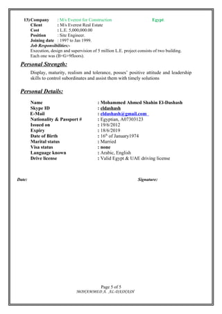 13) Company : M/s Everest for Construction Egypt.
Client : M/s Everest Real Estate
Cost : L.E. 5,000,000.00
Position : Site Engineer.
Joining date : 1997 to Jan 1999.
Job Responsibilities:-
Execution, design and supervision of 5 million L.E. project consists of two building.
Each one was (B+G+9floors).
Personal Strength:
Display, maturity, realism and tolerance, posses’ positive attitude and leadership
skills to control subordinates and assist them with timely solutions
Personal Details:
Name : Mohammed Ahmed Shahin El-Dashash
Skype ID : eldashash
E-Mail : eldashash@gmail.com
Nationality & Passport # : Egyptian, A07303123
Issued on : 19/6/2012
Expiry : 18/6/2019
Date of Birth : 16th
of January1974
Marital status : Married
Visa status : none
Language known : Arabic, English
Drive license : Valid Egypt & UAE driving license
Date: Signature:
MOHAMMED A. AL-DASHASH
Page 5 of 5
 