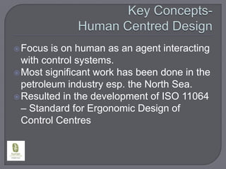 Key Concepts- Human Centred DesignFocus is on human as an agent interacting with control systems.Most significant work has been done in the petroleum industry esp. the North Sea.Resulted in the development of ISO 11064 – Standard for Ergonomic Design of Control Centres
