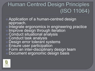 Human Centred Design Principles (ISO 11064)Application of a human-centred design approach.Integrate ergonomics in engineering practiceImprove design through iterationConduct situational analysisConduct task analysisDesign error tolerant systemsEnsure user participationForm an inter-disciplinary design teamDocument ergonomic design basis