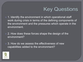 Key Questions1. Identify the environment in which operational staff work during crisis in terms of the defining components of the environment and the pressures which operate in the environment.2. How does these forces shape the design of the environment?3. How do we assess the effectiveness of new capabilities added to the environment?