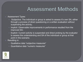 Assessment MethodsAssessment Types:Subjective: The individual or group is asked to assess it’s own SA, either through a process of direct questioning or a written evaluation without suspending the activity;Implicit: Observable improvements in performance resulted from the improved SA;Explicit: Current activity is suspended and direct probing by the evaluator to assess the understanding and SA of the individual or group at that point in the scenario.Resulting in:Qualitative data “subjective measures”Quantitative data “numeric measures”