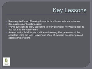 Key LessonsKeep required level of learning by subject matter experts to a minimum.Keep assessment goals focused.Frame questions to allow specialists to draw on implicit knowledge base to add value to the assessment.Assessment only takes place at the surface cognitive processes of the operators using the tool. Heavier use of out of exercise questioning could address this problem.