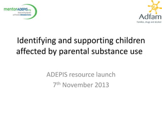 Identifying and supporting children
affected by parental substance use
ADEPIS resource launch
7th November 2013

 