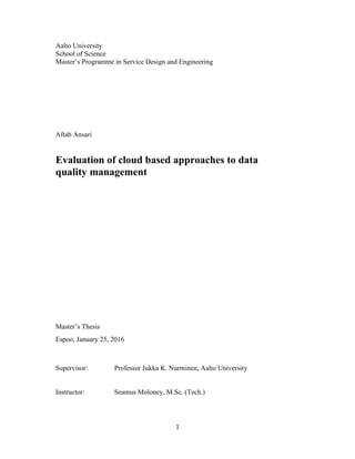 1
Aalto University
School of Science
Master’s Programme in Service Design and Engineering
Aftab Ansari
Evaluation of cloud based approaches to data
quality management
Master’s Thesis
Espoo, January 25, 2016
Supervisor: Professor Jukka K. Nurminen, Aalto University
Instructor: Seamus Moloney, M.Sc. (Tech.)
 