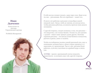 Иван   Дьяченко Консультант по рекламе Управляющий партнер  ProMedia Management О себе всегда сложно сказать  даже пару слов. Даже если ты сам -  рекламщик. Все кто пробовал – знают это.  Я много лет работаю в рекламе и подсобрал какой-никакой опыт. Звезд с неба не хватаю, но всегда хотел, чтобы реклама работала, а клиенты тратили свои деньги осознанно.  С другой стороны, следует помнить о том, что реклама – это искусство, а не только бизнес. Только то, что сделано с душой – имеет шанс тронуть души других. Поэтому  хорошая реклама – это всегда сплав бизнеса и искусства, расчета и риска, денег и таланта.  Чтобы на побережье возник новый красивый дом, вкус и понимание должны быть у обоих сторон процесса: и у заказчика, и у архитектора. Так и у нас: реклама будет работать, если все участники по крайней мере в своем уме.  AD  FAQ   – проект, призванный слегка повысить грамотность  и улучшить вкус той, другой стороны.  