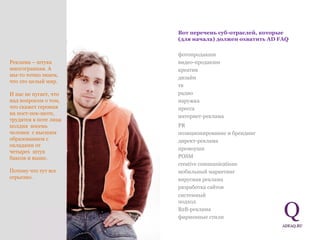 Реклама – штука многогранная. А мы-то точно знаем, что это целый мир.  И нас не пугает, что над вопросом о том, что скажет героиня на пост-пек-шоте, трудятся в поте лица полдня  восемь человек  с высшим образованием с окладами от четырех  штук баксов и выше.  Потому что тут все серьезно.  Вот перечень  c уб - отраслей, которые (для начала) должен охватить  AD FAQ фотопродакшн видео-продакшн креатив дизайн тв радио наружка пресса интернет-реклама PR позиционирование и брендинг директ-реклама промоушн POSM creative communications мобильный маркетинг вирусная реклама разработка сайтов системный подход B2B-реклама фирменные стили 