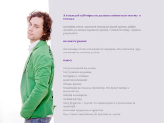 А в каждой суб-отрасли должны появиться тексты  о том как составить смету, провести тендер на такой проект, найти лучших, по шагам провести проект, соблюсти этику, оценить результаты на каком рынке что сколько стоит, кто является лидером, кто считается гуру, что является залогом успеха плюс:  топ 5 компаний на рынке топ 5 спецов на рынке интервью с лучшим  визитки компаний обзоры рынка тенденции на год и на трехлетку, что будет завтра и послезавтра ответы на вопросы  особый взгляд что у буржуев – то есть что происходит в э этом плане за границей описания прорывных проектов опыт самих заказчиков, их критика и советы 