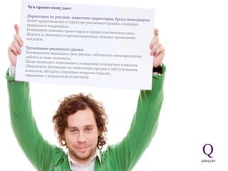 Что проект кому дает Директорам по рекламе, маркетинг-директорам, бренд-менеджерам:  ясное представление о структуре рекламного рынка, основных правилах и тенденциях.  Понимание ценовых ориентиров и правил составления смет.  Ясность в этических и организационных основах проведения тендеров.  Труженикам рекламного рынка:  Возможность высказать свое мнение, обосновать свои принципы работы и свою стоимость.  Шанс высказать пожелания к поведению и политике клиентов.  Обменяться взглядами на технологии продаж и обслуживания клиентов, обсудить ключевые вопросы отрасли,  связанные с клиентской политикой 