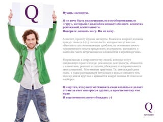 Нужны эксперты.  Я не хочу быть единственным и необоснованным «гуру», который с апломбом вещает обо всех  аспектах рекламной деятельности.  Поверьте, вещать могу. Но не хочу.  А значит, проекту нужны эксперты. В каждом вопросе должны присутствовать 1-2-3 специалиста, которые могут внятно объяснить суть возникающих проблем, на основании своего практического опыта предложить их решение, рассказать о наиболее часто встречающихся сложностях и противоречиях. Я приглашаю к сотрудничеству людей, которые ведут ежедневную практическую рекламную деятльность, общаются с клиентами, решают их задачи, убеждают их в правильности своих решений.  Мне нужны практики. Те, кто каждый день глаза  в глаза рассказывает все новым и новым людям о том, почему земля круглая и вращается вокруг солнца. И совсем не наоборот.  Я ищу тех, кто умеет отстаивать свои взгляды и делает это не за счет интересов других, а просто потому что прав  И еще немного умеет убеждать ;-) 