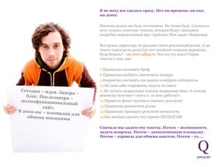 Я не могу все сделать сразу. Нет ни времени, ни сил, ни денег.  Поэтому делать все буду постепенно. Но точно буду. Сначала я хочу создать комплекс текстов, которые будут описывать  подробно определенный круг проблем. Или задач. Например:  Вот нужно директору по рекламе снять рекламный ролик. А он такого никогда не делал (ну вот такой вот попался директор). Куда бежать?  - на  www.adfaq.ru . Что его тут ждет? Серия текстов о том, как:  Правильно составить бриф Правильно выбрать участников тендера Корректно поставить им задачи и выбрать победителя Не дать себя откровенно кинуть по смете Не мучить подрядчика тупыми вопросами типа «А почему режиссер получает 7.000 у.е. за день работы?»  Провести фокус-группы и оценить результат Правильно разместить ролик Правильно прождать результат начальству  Как вообще сделать этот проект ПО ШАГАМ Сначала мы дадим ему тексты. Потом – возможность задать вопросы. Потом – дискуссионную площадку. Потом – сервисы для обмена опытом. Потом – ух…. Сегодня – идея. Завтра – блог. Послезавтра – полнофункциональный сайт.  В 2010-ом – площадка для обмена мнениями 
