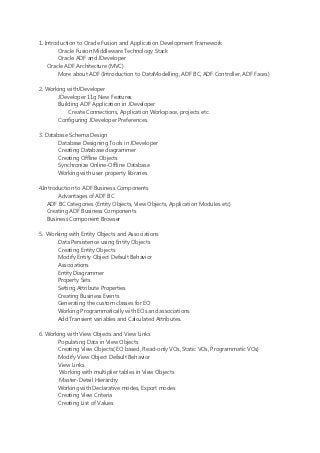 1. Introduction to Oracle Fusion and Application Development Framework
        Oracle Fusion Middleware Technology Stack
        Oracle ADF and JDeveloper
    Oracle ADF Architecture (MVC)
        More about ADF (Introduction to DataModelling, ADF BC, ADF Controller, ADF Faces)

2. Working withJDeveloper
       JDeveloper 11g New Features
       Building ADF Application in JDeveloper
           Create Connections, Application Workspace, projects etc.
       Configuring JDeveloper Preferences

3. Database Schema Design
        Database Designing Tools in JDeveloper
        Creating Database diagrammer
        Creating Offline Objects
        Synchronize Online-Offline Database
       Working with user property libraries

4.Introduction to ADF Business Components
        Advantages of ADF BC
    ADF BC Categories (Entity Objects, View Objects, Application Modules etc)
    Creating ADF Business Components
    Business Component Browser

5. Working with Entity Objects and Associations
       Data Persistence using Entity Objects
       Creating Entity Objects
       Modify Entity Object Default Behavior
       Associations
      Entity Diagrammer
      Property Sets
      Setting Attribute Properties
      Creating Business Events
      Generating the custom classes for EO
      Working Programmatically with EOs and associations
      Add Transient variables and Calculated Attributes.

6. Working with View Objects and View Links
       Populating Data in View Objects
       Creating View Objects( EO based, Read-only VOs, Static VOs, Programmatic VOs)
       Modify View Object Default Behavior
       View Links
        Working with multiplier tables in View Objects
        Master-Detail Hierarchy
       Working with Declarative modes, Export modes
       Creating View Criteria
       Creating List of Values
 