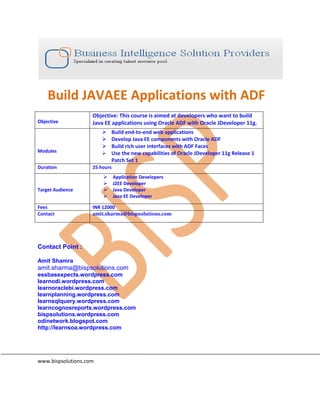 Build JAVAEE Applications with ADF
Objective
Objective: This course is aimed at developers who want to build
Java EE applications using Oracle ADF with Oracle JDeveloper 11g.
Modules
 Build end-to-end web applications
 Develop Java EE components with Oracle ADF
 Build rich user interfaces with ADF Faces
 Use the new capabilities of Oracle JDeveloper 11g Release 1
Patch Set 1
Duration 25 hours
Target Audience
 Application Developers
 J2EE Developer
 Java Developer
 Java EE Developer
Fees INR 12000
Contact amit.sharma@bispsolutions.com
Contact Point :
Amit Shamra
amit.sharma@bispsolutions.com
essbasexpects.wordpress.com
learnodi.wordpress.com
learnoraclebi.wordpress.com
learnplanning.wordpress.com
learnsqlquery.wordpress.com
learncognosreports.wordpress.com
bispsolutions.wordpress.com
odinetwork.blogspot.com
http://learnsoa.wordpress.com
www.bispsolutions.com
 