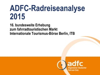 ADFC-Radreiseanalyse
2015
16. bundesweite Erhebung
zum fahrradtouristischen Markt
Internationale Tourismus-Börse Berlin, ITB
 