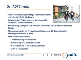 ADFC-Radreiseanalyse 2015 | | 05.03.20153
Der ADFC heute
• Interessenvertretung der Alltags- und Freizeitradfahrer
mit mehr als 145.000 Mitgliedern
• Schwerpunkte: Verkehrsplanung, Verkehrspolitik,
Tourismus, Verbraucherschutz
• Fachberatung, Lobbyarbeit bei Politikern und Planern vor Ort sowie in Berlin und
Brüssel
• 16 Landesverbände, 450 Kreisverbände/ Ortsgruppen, 80 Geschäftsstellen,
Bundesgeschäftsstelle in Berlin
• Aktiv im Fahrradtourismus:
• Tourenberatung und Radtouren
• Entwicklung von Qualitätsstandards
• Kooperation mit Tourismusorganisationen
• Aktiv in Fachgremien
 