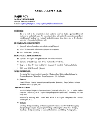 CURRICULUM VITAE
RAJIB ROY
Sr. GRAPHIC DESIGNER
Mobile: +91-9873248395
E-mail: rajibroy14@gmail.com/ rajibroy14@rediffmail.com
OBJECTIVE :
To be a part of the organization that leads to a career that's a perfect blend of
excitement and challenges. An opportunity that allows the freedom to expand my
mind laterally and career vertically and at the same time allows me to develop the
unexplored potential within myself.
EDUCATIONAL QUALIFICATIONS :
 B.com Graduate from Dibrugarh University (Assam)
 HSLLC from Assam H.S.Education Council, Guwhauti
 HSLC from SEBA (Board)
PROFESSIONAL QUALIFICATIONS :
 Diploma in Graphic Design from TGC Institute New Delhi.
 Diploma in Web Design form Arena Multimedia New Delhi.
 Degree in Fine Art from Sarbhartiya Sangeet -O- Sanskriti Parishad, Kolkata.
 DCA from M/S Megasoft (Assam)
WORK EXPERIENCE :
Presently Working with Inliving under Shakuntalam Habitats Pvt. Ltd as a Sr.
Graphic Designer/ Visualiser from September 2015 till date.
 Designs
Image Editing , Retouching and created Benner, Hoarding , Tags ( all the creative
work related in graphic) etc.
WORK EXPERIENCE :
Previously Working with Fabfurnish.com (Bluerock e-Services Pvt. Ltd under Rocket
Internet E-Services) as Sr. Graphic Designer (Team Coordinator) from May 2012 to
July 2015.
Previously Working with Lilliput Kids Wear as a Graphic Designer from January
2011 April 2012.
 Designs
Creating design according to the management demand like Products Packaging
designs, Logo designs, Tag Designs, Visiting card designs, Letter Head designs,
Catalogue design according to season, Photo shoot and Editing Photographs,
 