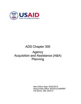 ADS Chapter 300
Agency
Acquisition and Assistance (A&A)
Planning
New Edition Date: 04/02/2013
Responsible Office: M/OAA & M/MPBP
File Name: 300_040213
 