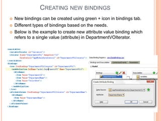 CREATING NEW BINDINGS
 New bindings can be created using green + icon in bindings tab.
 Different types of bindings based on the needs.
 Below is the example to create new attribute value binding which
refers to a single value (attribute) in DepartmentVOIterator.
 