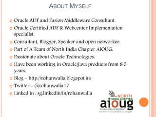 ABOUT MYSELF
 Oracle ADF and Fusion Middleware Consultant.
 Oracle Certified ADF & Webcenter Implementation
specialist.
 Consultant, Blogger, Speaker and open networker.
 Part of A Team of North India Chapter AIOUG.
 Passionate about Oracle Technologies.
 Have been working in Oracle/Java products from 8.5
years.
 Blog – http://rohanwalia.blogspot.in/
 Twitter - @rohanwalia17
 Linked in : sg.linkedin/in/rohanwalia
 